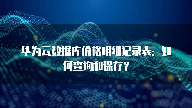 华为云数据库价格明细记录表:如何查询和保存?