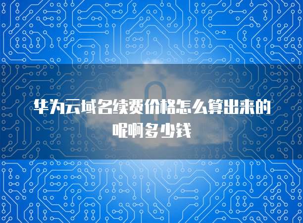 华为云域名续费价格怎么算出来的呢啊多少钱