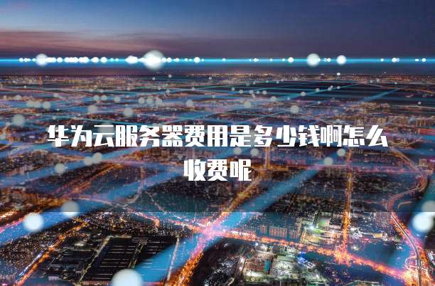华为云服务器费用是多少钱啊怎么收费呢