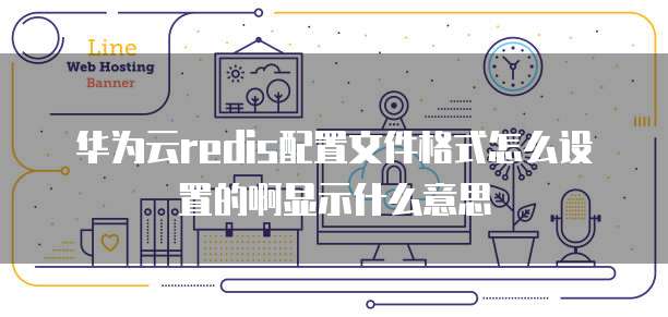 华为云redis配置文件格式怎么设置的啊显示什么意思