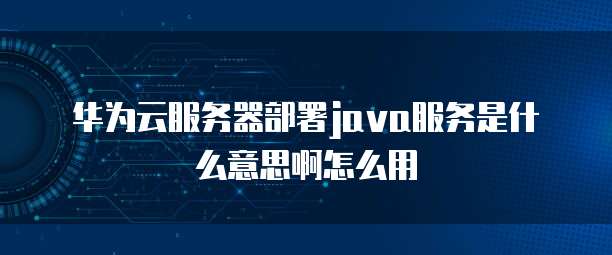 华为云服务器部署java服务是什么意思啊怎么用