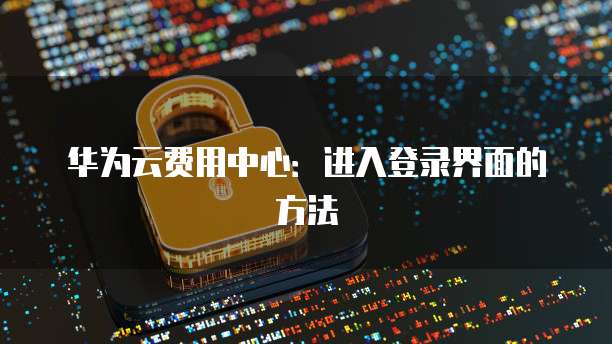 华为云费用中心:进入登录界面的方法