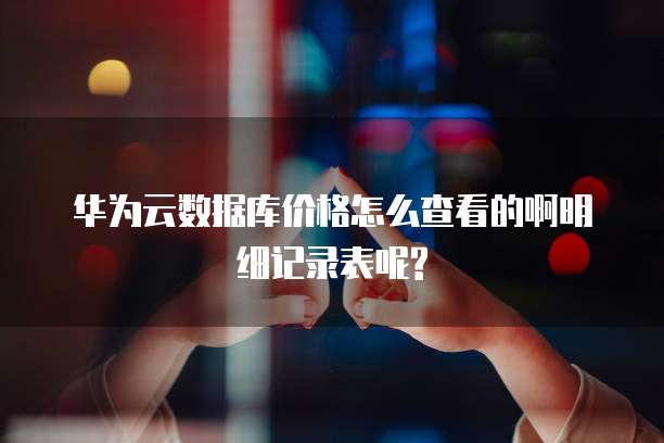 华为云数据库价格怎么查看的啊明细记录表呢?