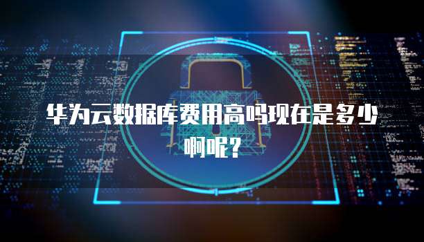 华为云数据库费用高吗现在是多少啊呢？