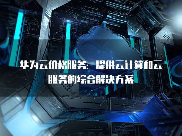 华为云价格服务:提供云计算和云服务的综合解决方案