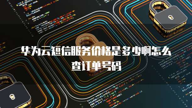 华为云短信服务价格是多少啊怎么查订单号码