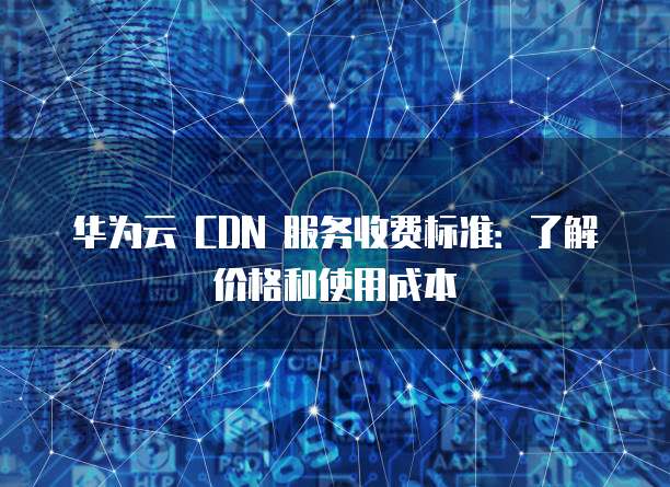 华为云 CDN 服务收费标准：了解价格和使用成本
