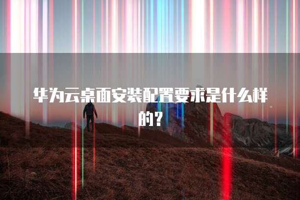 华为云桌面安装配置要求是什么样的?