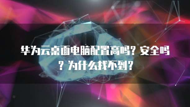 华为云桌面电脑配置高吗?安全吗?为什么找不到?