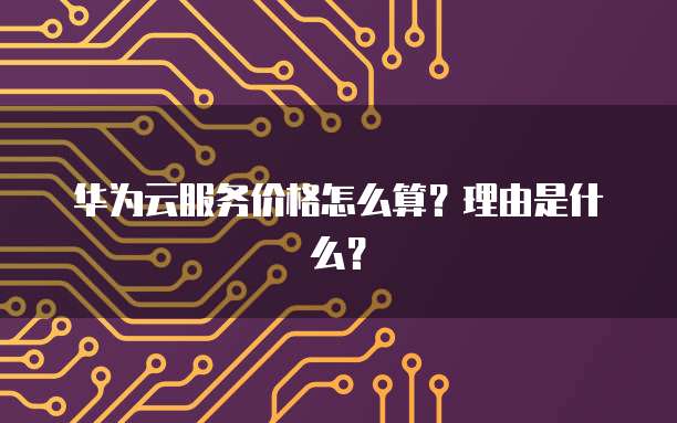 华为云服务价格怎么算？理由是什么？