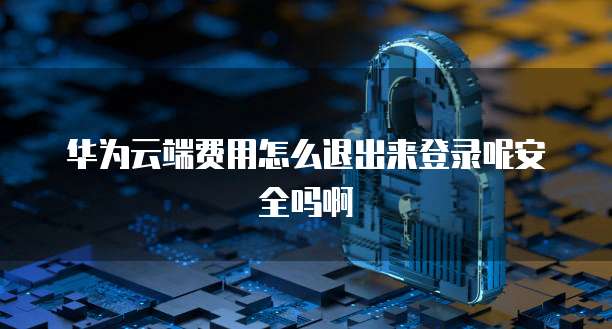 华为云端费用怎么退出来登录呢安全吗啊
