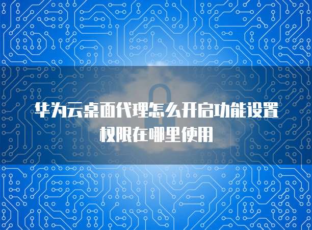 华为云桌面代理怎么开启功能设置权限在哪里使用