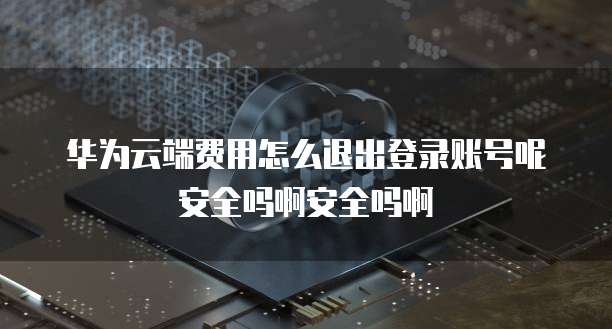 华为云端费用怎么退出登录账号呢安全吗啊安全吗啊