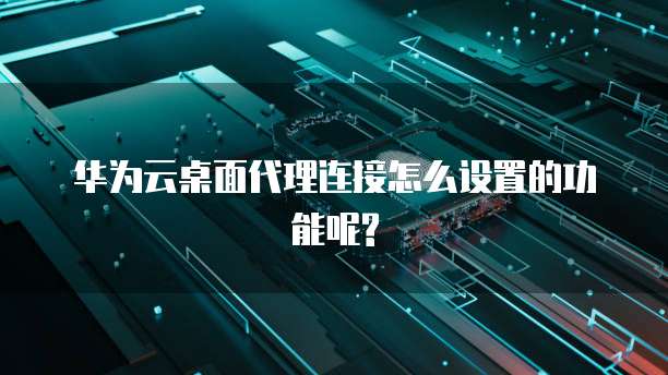 华为云桌面代理连接怎么设置的功能呢?