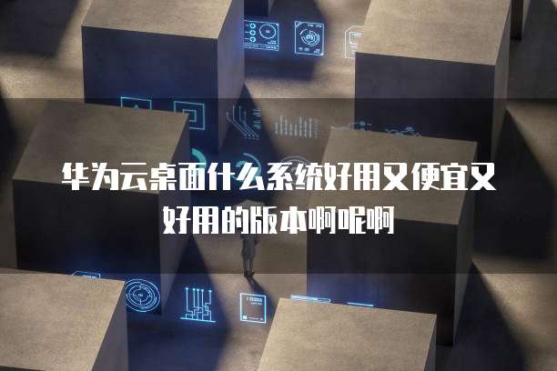 华为云桌面什么系统好用又便宜又好用的版本啊呢啊