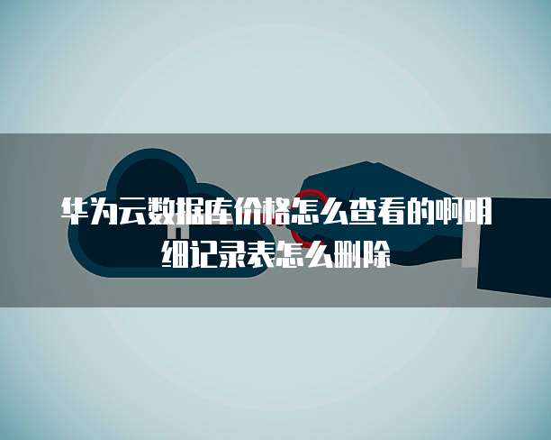 华为云数据库价格怎么查看的啊明细记录表怎么删除