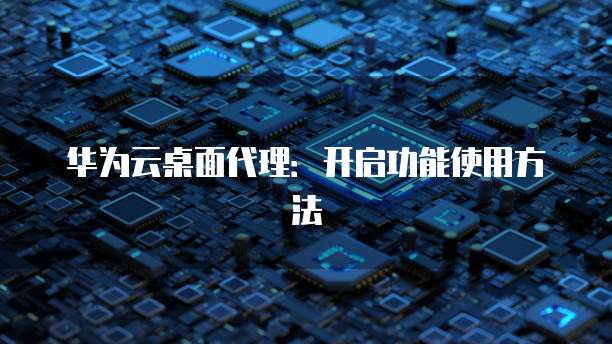 华为云桌面代理:开启功能使用方法
