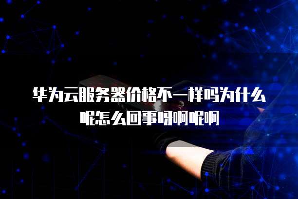 华为云服务器价格不一样吗为什么呢怎么回事呀啊呢啊