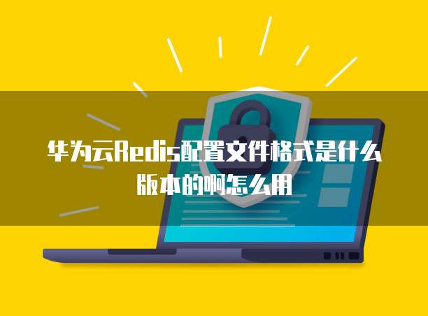 华为云Redis配置文件格式是什么版本的啊怎么用