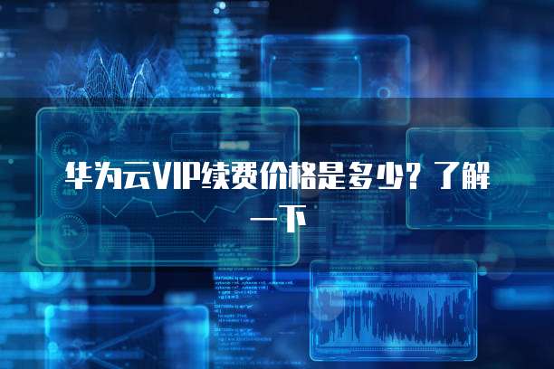 华为云VIP续费价格是多少？了解一下