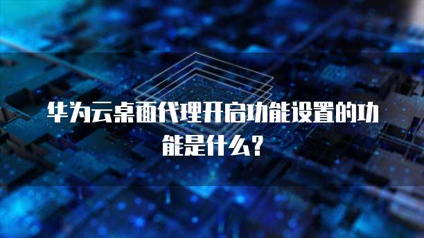 华为云桌面代理开启功能设置的功能是什么?