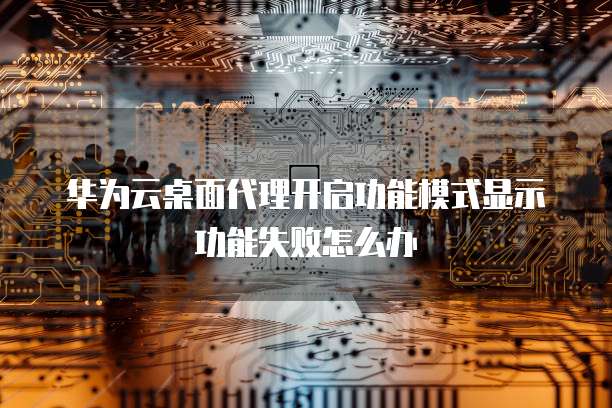 华为云桌面代理开启功能模式显示功能失败怎么办