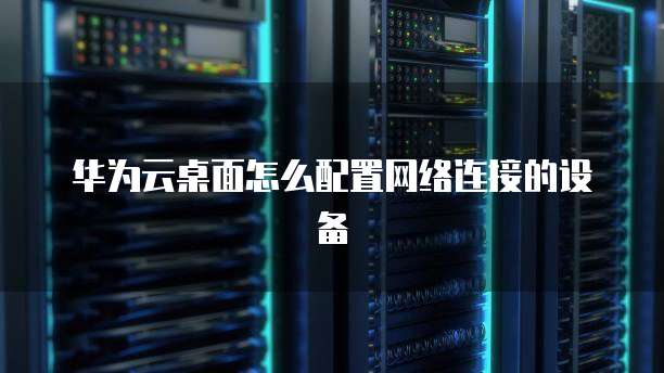 华为云桌面怎么配置网络连接的设备