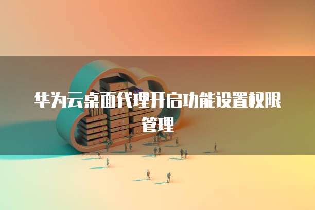 华为云桌面代理开启功能设置权限管理