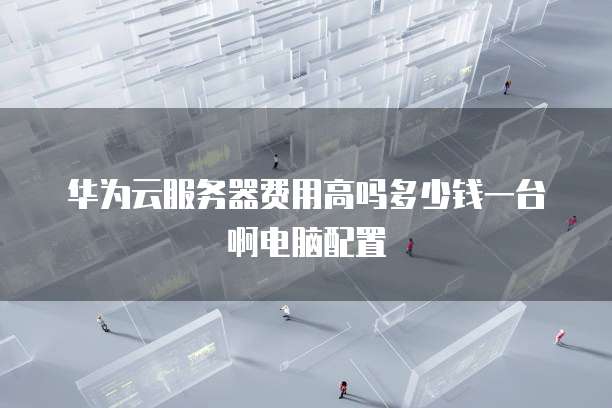 华为云服务器费用高吗多少钱一台啊电脑配置
