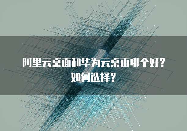 阿里云桌面和华为云桌面哪个好?如何选择?