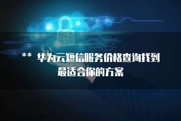 ** 华为云短信服务价格查询找到最适合你的方案