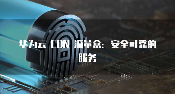 华为云 CDN 流量盒:安全可靠的服务