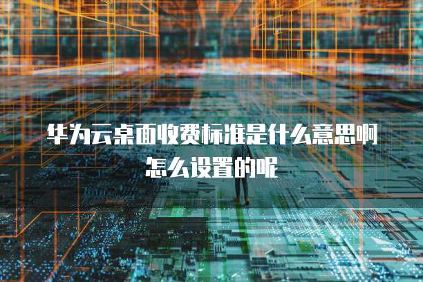 华为云桌面收费标准是什么意思啊怎么设置的呢