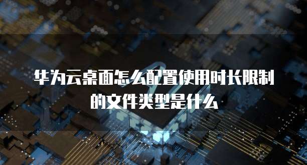 华为云桌面怎么配置使用时长限制的文件类型是什么