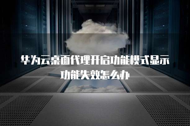 华为云桌面代理开启功能模式显示功能失效怎么办