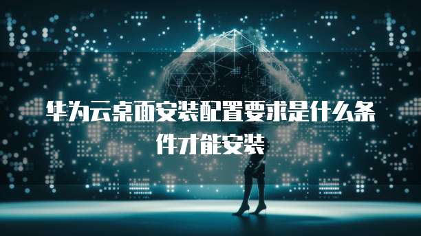 华为云桌面安装配置要求是什么条件才能安装