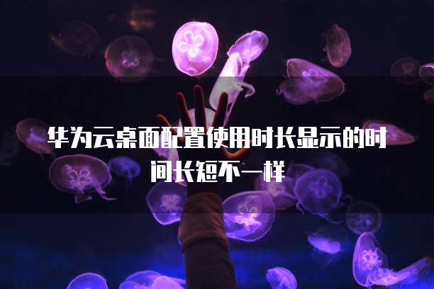 华为云桌面配置使用时长显示的时间长短不一样