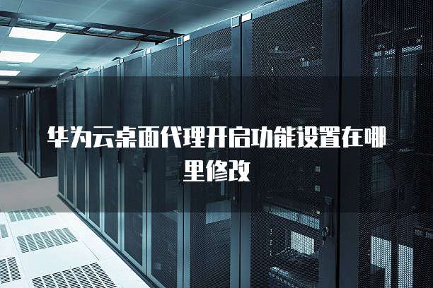 华为云桌面代理开启功能设置在哪里修改
