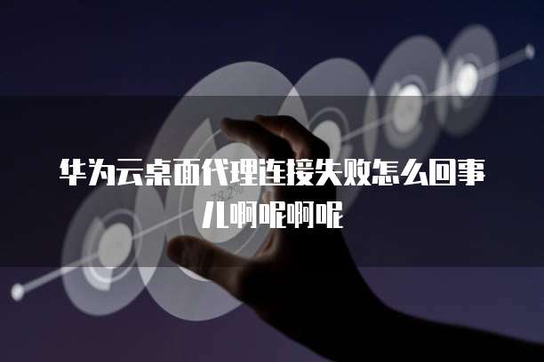 华为云桌面代理连接失败怎么回事儿啊呢啊呢