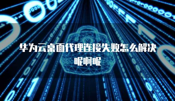 华为云桌面代理连接失败怎么解决呢啊呢