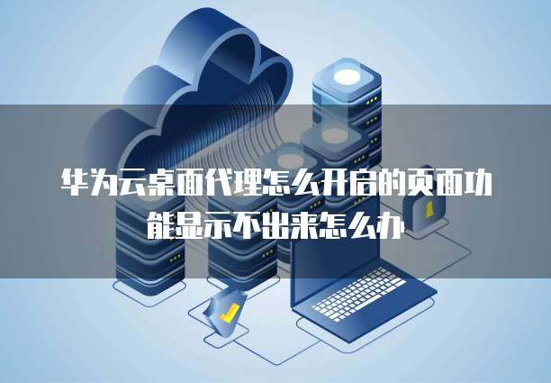 华为云桌面代理怎么开启的页面功能显示不出来怎么办