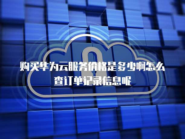 购买华为云服务价格是多少啊怎么查订单记录信息呢