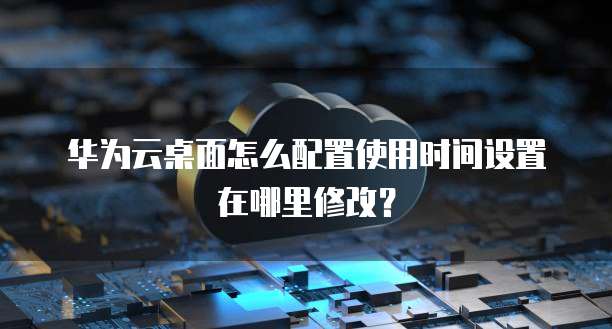 华为云桌面怎么配置使用时间设置在哪里修改?
