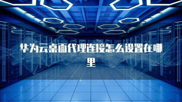 华为云桌面代理连接怎么设置在哪里