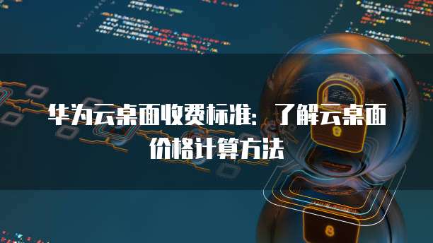 华为云桌面收费标准:了解云桌面价格计算方法