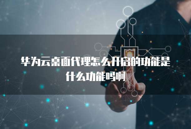华为云桌面代理怎么开启的功能是什么功能吗啊