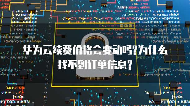 华为云续费价格会变动吗?为什么找不到订单信息?