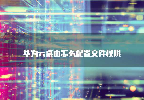 华为云桌面怎么配置文件权限