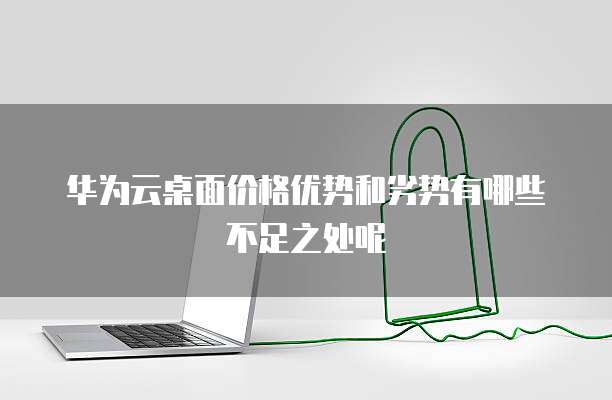 华为云桌面价格优势和劣势有哪些不足之处呢
