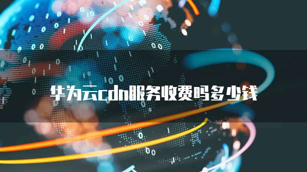 华为云cdn服务收费吗多少钱